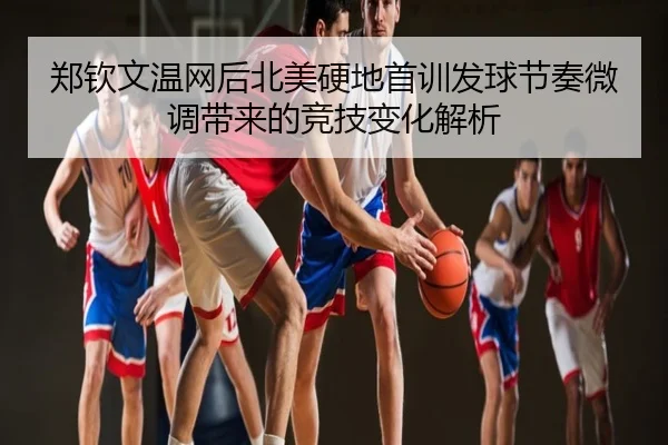 郑钦文温网后北美硬地首训发球节奏微调带来的竞技变化解析