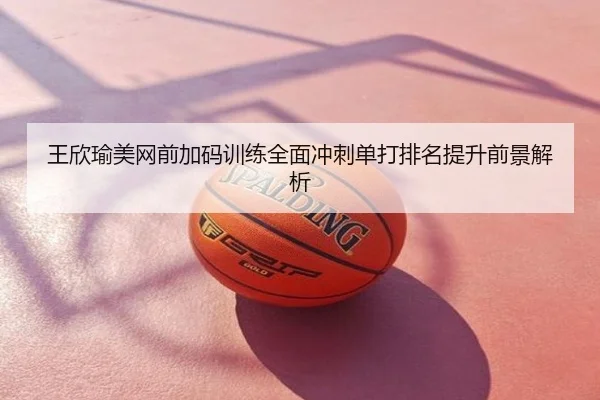 王欣瑜美网前加码训练全面冲刺单打排名提升前景解析