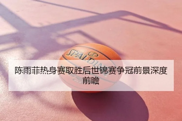 陈雨菲热身赛取胜后世锦赛争冠前景深度前瞻