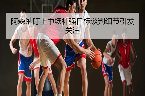 阿森纳盯上中场补强目标谈判细节引发关注