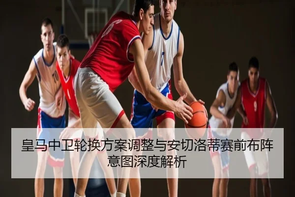 皇马中卫轮换方案调整与安切洛蒂赛前布阵意图深度解析