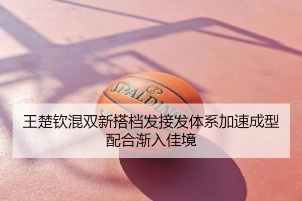 王楚钦混双新搭档发接发体系加速成型配合渐入佳境