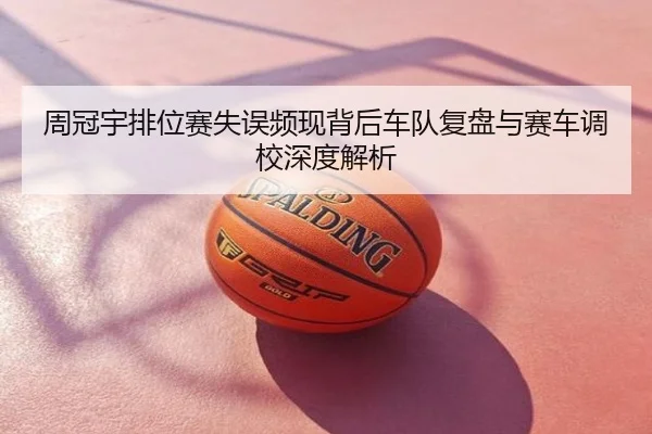 周冠宇排位赛失误频现背后车队复盘与赛车调校深度解析