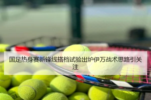 国足热身赛新锋线搭档试验出炉伊万战术思路引关注