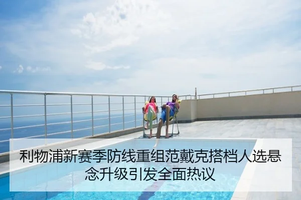 利物浦新赛季防线重组范戴克搭档人选悬念升级引发全面热议
