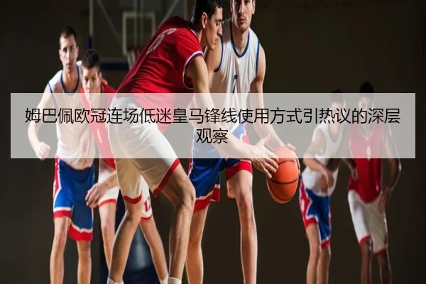 姆巴佩欧冠连场低迷皇马锋线使用方式引热议的深层观察