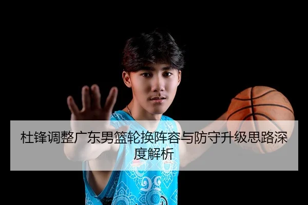 杜锋调整广东男篮轮换阵容与防守升级思路深度解析