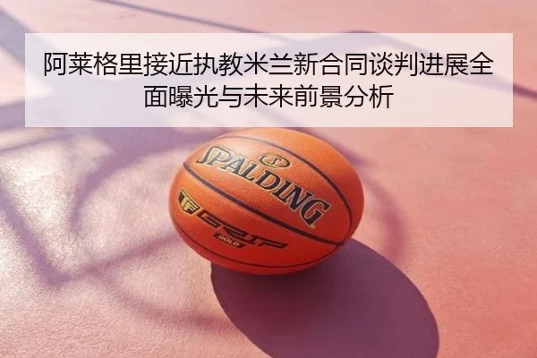 阿莱格里接近执教米兰新合同谈判进展全面曝光与未来前景分析