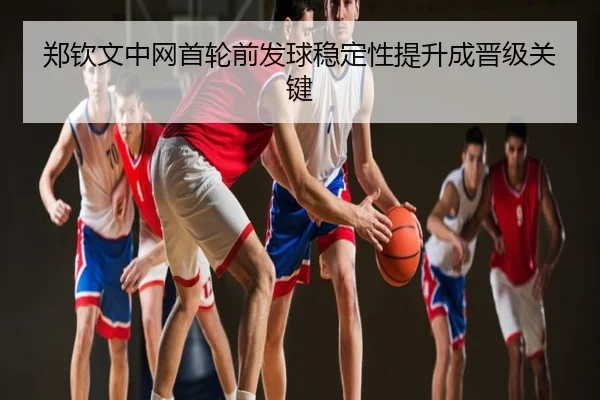 郑钦文中网首轮前发球稳定性提升成晋级关键