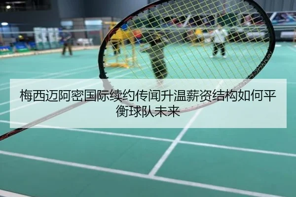 梅西迈阿密国际续约传闻升温薪资结构如何平衡球队未来